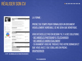 La forme :
!
prenez du temps pour formaliser un document
visuellement agréable, ce ne sera que bénéfique.
!
Vous n’excellez pas en design ? Il y a des solutions :
- Des modèles Photoshop à télécharger
- Des modèles Word également
- Si vraiment vous ne trouvez pas votre bonheur et
que vous avez 2 ou 3 dollars en poche :
Graphicriver
A lire : 43 Conseils de CV pour être recruté
RÉALISER SON CV
par @adrienpepin
 