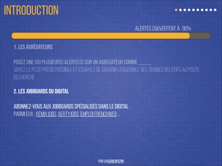 alertes couvertes à : 90%
1. Les agrégateurs
!
Posez une (ou plusieurs) alerte(s) sur un agrégateur comme Indeed.
soyez le plus précis possible et essayez de couvrir l’ensemble des termes relatifs au poste
recherché
2. les jobboards du digital
!
abonnez-vous aux jobboards spécialisés dans le digital
Parmi eux : remixjobs, azertyjobs, emploi frenchweb …
ÊTRE À L’AFFÛT
par @adrienpepin
 
