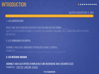 alertes couvertes à : 99%
1. Les agrégateurs
!
Posez une (ou plusieurs) alerte(s) sur un agrégateur comme Indeed.
soyez le plus précis possible et essayez de couvrir l’ensemble des termes relatifs au poste
recherché
2. les jobboards du digital
!
abonnez-vous aux jobboards spécialisés dans le digital
Parmi eux : remixjobs, azertyjobs, emploi frenchweb …
3. les réseaux sociaux
!
abonnez-vous aux offres d’emploi ou à une recherche avec vos mots clés
Parmi eux : Twitter, linkedin, viadeo
ÊTRE À L’AFFÛT
par @adrienpepin
 