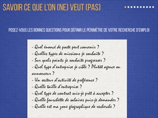 posez-vous les bonnes questions pour définir le périmètre de votre recherche d’emploi
- Quel énoncé de poste peut convenir ?
- Quelles types de missions je souhaite ?
- Sur quels points je souhaite progresser ?
- Quel type d’entreprise je cible ? Plutôt agence ou
annonceur ?
- Un secteur d’activité de préférence ?
- Quelle taille d’entreprise ?
- Quel type de contrat suis-je prêt à accepter ?
- Quelle fourchette de salaires puis-je demander ?
- Quelle est ma zone géographique de recherche ?
SAVOIR CE QUE L’ON (NE) VEUT (PAS)
 