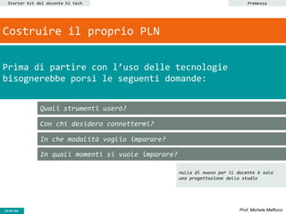 CC-BY- Prof. Michele MaffucciCC-BY-SA
Starter kit del docente hi tech
Quali strumenti userò?
Con chi desidero connettermi?
In che modalità voglio imparare?
In quali momenti si vuole imparare?
Prima di partire con l’uso delle tecnologie
bisognerebbe porsi le seguenti domande:
Costruire il proprio PLN
Premessa
nulla di nuovo per il docente è solo
una progettazione dello studio
 