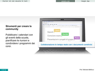 CC-BY- Prof. Michele MaffucciCC-BY-SA
Starter kit del docente hi tech google.com Google App
Strumenti per creare la
community
Pubblicare i calendari con
gli eventi della scuola,
pianificare le riunioni e
condividere i programmi dei
corsi.
 
