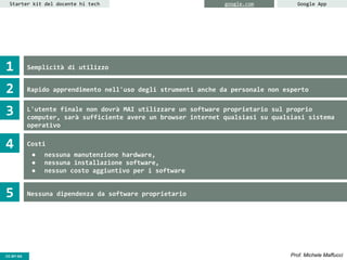 CC-BY- Prof. Michele MaffucciCC-BY-SA
Starter kit del docente hi tech google.com Google App
Semplicità di utilizzo
Rapido apprendimento nell'uso degli strumenti anche da personale non esperto
L'utente finale non dovrà MAI utilizzare un software proprietario sul proprio
computer, sarà sufficiente avere un browser internet qualsiasi su qualsiasi sistema
operativo
Costi
● nessuna manutenzione hardware,
● nessuna installazione software,
● nessun costo aggiuntivo per i software
Nessuna dipendenza da software proprietario
1
2
3
4
5
 