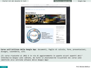 CC-BY- Prof. Michele MaffucciCC-BY-SA
Starter kit del docente hi tech Maffucci: Google App Google App
Corso sull’utilizzo delle Google App: documenti, foglio di calcolo, form, presentazioni,
disegni, calendario, siti.
(Il corso risalente al 2012 è in via di aggiornamento in quanto alcuni aspetti dell’
interfaccia Google sono cabiate, ma tutte le funzionalità illustrate nel corso sono
identiche alla versione attuale delle Google App)
 