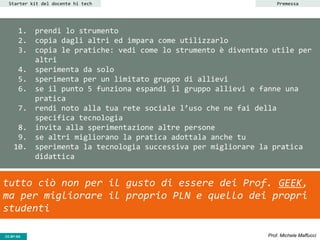 CC-BY- Prof. Michele MaffucciCC-BY-SA
1. prendi lo strumento
2. copia dagli altri ed impara come utilizzarlo
3. copia le pratiche: vedi come lo strumento è diventato utile per
altri
4. sperimenta da solo
5. sperimenta per un limitato gruppo di allievi
6. se il punto 5 funziona espandi il gruppo allievi e fanne una
pratica
7. rendi noto alla tua rete sociale l’uso che ne fai della
specifica tecnologia
8. invita alla sperimentazione altre persone
9. se altri migliorano la pratica adottala anche tu
10. sperimenta la tecnologia successiva per migliorare la pratica
didattica
Starter kit del docente hi tech
tutto ciò non per il gusto di essere dei Prof. GEEK,
ma per migliorare il proprio PLN e quello dei propri
studenti
Premessa
 