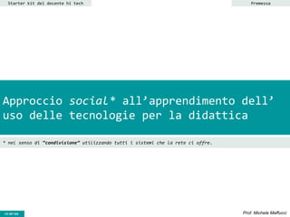 CC-BY- Prof. Michele MaffucciCC-BY-SA
Approccio social* all’apprendimento dell’
uso delle tecnologie per la didattica
Starter kit del docente hi tech
* nel senso di “condivisione” utilizzando tutti i sistemi che la rete ci offre.
Premessa
 