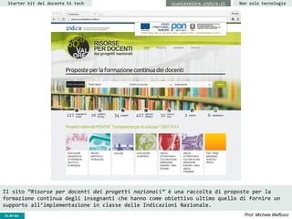 CC-BY- Prof. Michele MaffucciCC-BY-SA
Starter kit del docente hi tech Non solo tecnologiescuolavalore.indire.it
Il sito “Risorse per docenti dai progetti nazionali” è una raccolta di proposte per la
formazione continua degli insegnanti che hanno come obiettivo ultimo quello di fornire un
supporto all’implementazione in classe delle Indicazioni Nazionale.
 