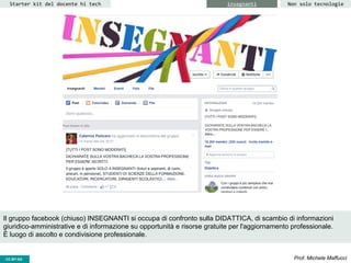 CC-BY- Prof. Michele MaffucciCC-BY-SA
Starter kit del docente hi tech insegnanti
Il gruppo facebook (chiuso) INSEGNANTI si occupa di confronto sulla DIDATTICA, di scambio di informazioni
giuridico-amministrative e di informazione su opportunità e risorse gratuite per l'aggiornamento professionale.
È luogo di ascolto e condivisione professionale.
Non solo tecnologie
 