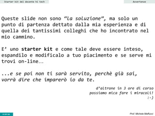 CC-BY- Prof. Michele MaffucciCC-BY-SA
Queste slide non sono “la soluzione”, ma solo un
punto di partenza dettato dalla mia esperienza e di
quella dei tantissimi colleghi che ho incontrato nel
mio cammino.
E’ uno starter kit e come tale deve essere inteso,
espandilo e modificalo a tuo piacimento e se serve mi
trovi on-line…
...e se poi non ti sarà servito, perchè già sai,
vorrà dire che imparerò io da te.
d’altrone in 3 ore di corso
possiamo mica fare i miracoli!
:-)
Starter kit del docente hi tech Avvertenze
 