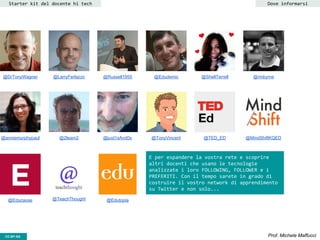 CC-BY- Prof. Michele MaffucciCC-BY-SA
Starter kit del docente hi tech
@DrTonyWagner @LarryFerlazzo
@Edutopia
@Russell1955 @Edudemic @ShellTerrell @rmbyrne
@TED_ED @MindShiftKQED@anniemurphypaul @2learn2 @just1sAnd0s @TonyVincent
@Educause @TeachThought
Dove informarsi
E per espandere la vostra rete e scoprire
altri docenti che usano le tecnologie
analizzate i loro FOLLOWING, FOLLOWER e i
PREFERITI. Con il tempo sarete in grado di
costruire il vostro network di apprendimento
su Twitter e non solo...
 