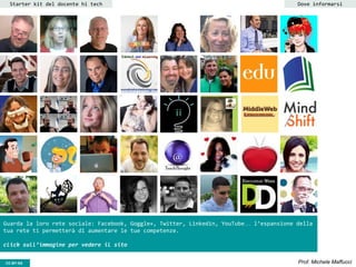 CC-BY- Prof. Michele MaffucciCC-BY-SA
Starter kit del docente hi tech Dove informarsi
Guarda la loro rete sociale: Facebook, Goggle+, Twitter, Linkedin, YouTube… l’espansione della
tua rete ti permetterà di aumentare le tue competenze.
click sull’immagine per vedere il sito
 