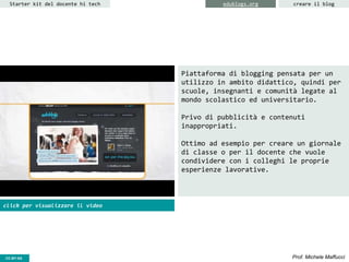 CC-BY- Prof. Michele MaffucciCC-BY-SA
Starter kit del docente hi tech creare il blogedublogs.org
Piattaforma di blogging pensata per un
utilizzo in ambito didattico, quindi per
scuole, insegnanti e comunità legate al
mondo scolastico ed universitario.
Privo di pubblicità e contenuti
inappropriati.
Ottimo ad esempio per creare un giornale
di classe o per il docente che vuole
condividere con i colleghi le proprie
esperienze lavorative.
click per visualizzare il video
 