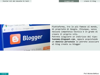 CC-BY- Prof. Michele MaffucciCC-BY-SA
Starter kit del docente hi tech creare il blogblogger.com
Piattaforma, tra le più famose al mondo,
di proprietà di Google. Chiunque, senza
nessuna competenza tecnica è in grado di
creare il proprio sito.
Potrete scegliere un indirizzo del tipo:
tuonome.blogspot.com, oppure acquistando
un dominio personale lo potrete associare
al blog creato su blogger
 