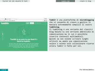 CC-BY- Prof. Michele MaffucciCC-BY-SA
Starter kit del docente hi tech creare il blogtumblr.com
Tumblr è una piattaforma di microblogging
che vi consente di creare e gestire in
maniera estremamente semplice il vostro
tumblelog.
Il tumblelog è una variante dei classici
blog basata su una versione abbreviata di
comunicazione ma in cui è possibile
inserire contenuti multimediali.
Quindi se non volete scrivere lunghi
articoli ma amate una comunicazione
veloce o volete solo collezionare risorse
allora Tumblr è fatto per voi.
 
