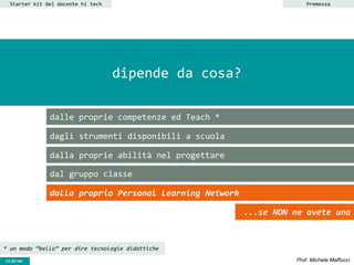 CC-BY- Prof. Michele MaffucciCC-BY-SA
dipende da cosa?
dalle proprie competenze ed Teach *
dagli strumenti disponibili a scuola
dalla proprie abilità nel progettare
dal gruppo classe
Starter kit del docente hi tech
dalla proprio Personal Learning Network
...se NON ne avete una
Premessa
* un modo “bello” per dire tecnologie didattiche
 
