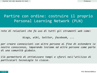 CC-BY- Prof. Michele MaffucciCC-BY-SA
Partire con ordine: costruire il proprio
Personal Learning Network (PLN)
Starter kit del docente hi tech
rete di relazioni che fa uso di tutti gli strumenti web come:
blogs, wiki, twitter, facebook, ...
per creare connessioni con altre persone al fine di estendere le
nostre conoscenze, imparando insieme ad altre persone come parte
di una comunità globale.
Ciò permetterà di ottimizzare tempi e sforzi nell’utilizzo di
particolari tecnologie in classe.
Premessa
 