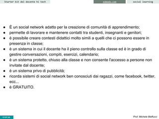 CC-BY- Prof. Michele MaffucciCC-BY-SA
Starter kit del docente hi tech social learningedmodo.com
● È un social network adatto per la creazione di comunità di apprendimento;
● permette di lavorare e mantenere contatti tra studenti, insegnanti e genitori;
● è possibile creare contesti didattici molto simili a quelli che ci possono essere in
presenza in classe;
● è un sistema in cui il docente ha il pieno controllo sulla classe ed è in grado di
gestire conversazioni, compiti, esercizi, calendario;
● è un sistema protetto, chiuso alla classe e non consente l'accesso a persone non
invitate dal docente;
● è un sistema privo di pubblicità;
● ricorda sistemi di social network ben conosciuti dai ragazzi, come facebook, twitter,
ecc...
● è GRATUITO.
 