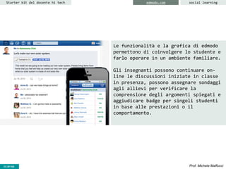 CC-BY- Prof. Michele MaffucciCC-BY-SA
Starter kit del docente hi tech edmodo.com social learning
Le funzionalità e la grafica di edmodo
permettono di coinvolgere lo studente e
farlo operare in un ambiente familiare.
Gli insegnanti possono continuare on-
line le discussioni iniziate in classe
in presenza, possono assegnare sondaggi
agli allievi per verificare la
comprensione degli argomenti spiegati e
aggiudicare badge per singoli studenti
in base alle prestazioni o il
comportamento.
 