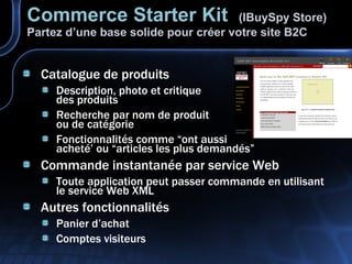 Catalogue de produits Description, photo et critique des produits Recherche par nom de produit ou de catégorie Fonctionnalités comme “ont aussi acheté’ ou “articles les plus demandés” Commande instantanée par service Web Toute application peut passer commande en utilisant le service Web XML Autres fonctionnalités Panier d’achat Comptes visiteurs Commerce Starter Kit   (IBuySpy Store) Partez d’une base solide pour créer votre site B2C 