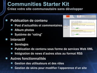 Communities Starter Kit Créez votre site communautaire sans développer Publication de contenu Post d’actualités et commentaires Album photos Système de “rating” Interactif Sondages Publication de contenu sous forme de services Web XML Intégration de news d’autres sites au format RSS Autres fonctionnalités Gestion des utilisateurs et des rôles Gestion de skins pour modifier l’apparence d’un site 