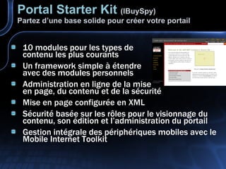Portal Starter Kit   (IBuySpy) Partez d’une base solide pour créer votre portail 10 modules pour les types de contenu les plus courants Un framework simple à étendre avec des modules personnels Administration en ligne de la mise en page, du contenu et de la sécurité Mise en page configurée en XML Sécurité basée sur les rôles pour le visionnage du contenu, son édition et l’administration du portail Gestion intégrale des périphériques mobiles avec le Mobile Internet Toolkit 
