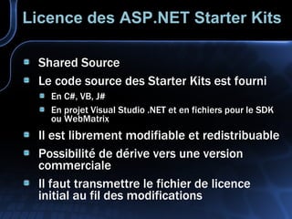 Licence des ASP.NET Starter Kits Shared Source Le code source des Starter Kits est fourni En C#, VB, J# En projet Visual Studio .NET et en fichiers pour le SDK ou WebMatrix Il est librement modifiable et redistribuable Possibilité de dérive vers une version commerciale Il faut transmettre le fichier de licence initial au fil des modifications 