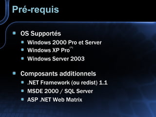 Pré-requis OS Supportés Windows 2000 Pro et Server Windows XP Pro (*) Windows Server 2003 Composants additionnels .NET Framework (ou redist) 1.1 MSDE 2000 / SQL Server ASP .NET Web Matrix 