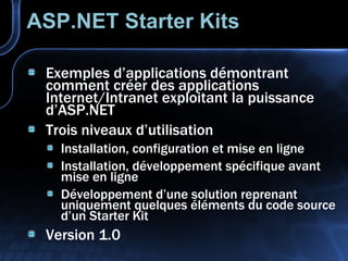 ASP.NET Starter Kits Exemples d’applications démontrant comment créer des applications Internet/Intranet exploitant la puissance d’ASP.NET Trois niveaux d’utilisation Installation, configuration et mise en ligne Installation, développement spécifique avant mise en ligne Développement d’une solution reprenant uniquement quelques éléments du code source d’un Starter Kit Version 1.0 