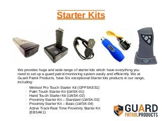Starter Kits
We provides huge and wide range of starter kits which have everything you
need to set up a guard patrol monitoring system easily and efficiently. We at
Guard Patrol Products, have SIx exceptional Starter kits products in our range,
including:
• Minitool Pro Touch Starter Kit (GPPSKES1)
• Palm Touch Starter Kit (LWSK-01)
• Hand Touch Starter Kit (LWSK-02)
• Proximity Starter Kit – Standard (LWSK-03)
• Proximity Starter Kit – Basic (LWSK-04)
• Active Track Real Time Proximity Starter Kit
(EBSAK1)
 