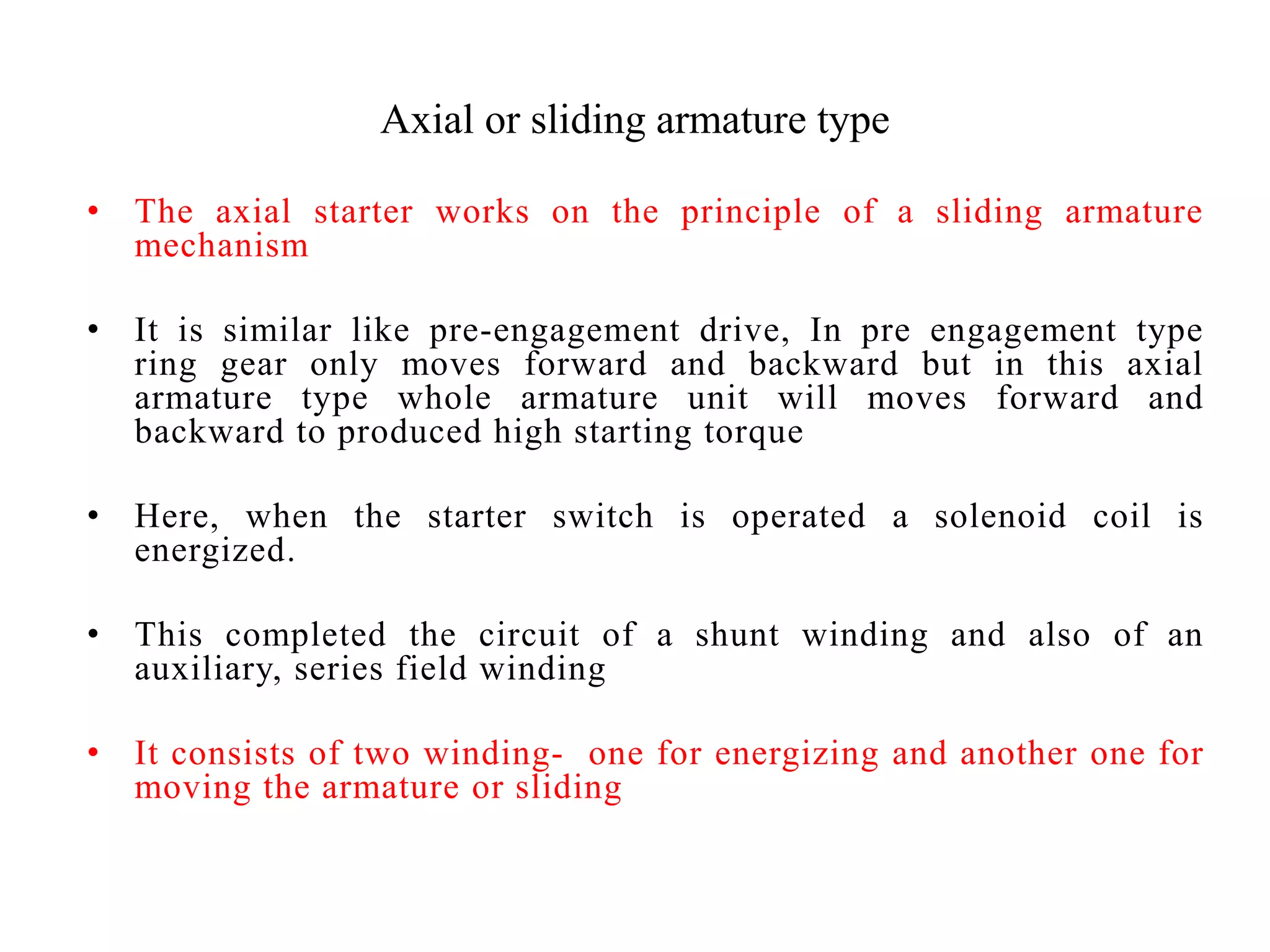 Axial or sliding armature type
• The axial starter works on the principle of a sliding armature
mechanism
• It is similar like pre-engagement drive, In pre engagement type
ring gear only moves forward and backward but in this axial
armature type whole armature unit will moves forward and
backward to produced high starting torque
• Here, when the starter switch is operated a solenoid coil is
energized.
• This completed the circuit of a shunt winding and also of an
auxiliary, series field winding
• It consists of two winding- one for energizing and another one for
moving the armature or sliding
 
