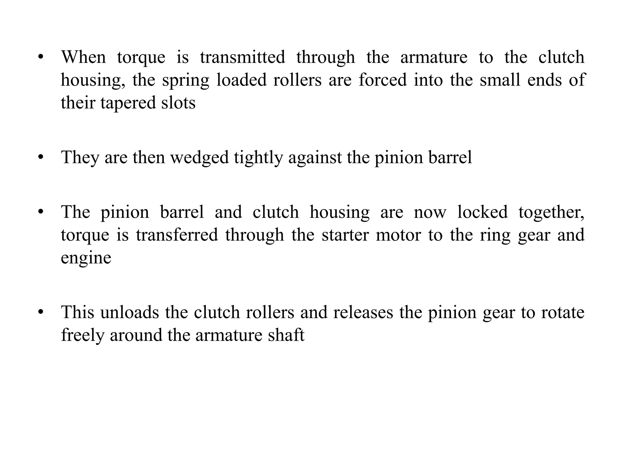 • When torque is transmitted through the armature to the clutch
housing, the spring loaded rollers are forced into the small ends of
their tapered slots
• They are then wedged tightly against the pinion barrel
• The pinion barrel and clutch housing are now locked together,
torque is transferred through the starter motor to the ring gear and
engine
• This unloads the clutch rollers and releases the pinion gear to rotate
freely around the armature shaft
 