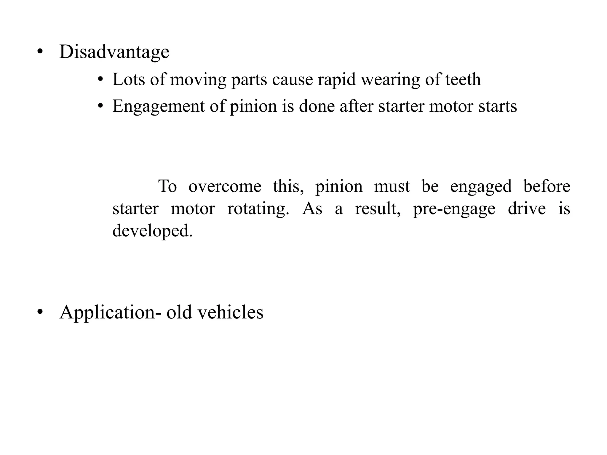 • Disadvantage
• Lots of moving parts cause rapid wearing of teeth
• Engagement of pinion is done after starter motor starts
To overcome this, pinion must be engaged before
starter motor rotating. As a result, pre-engage drive is
developed.
• Application- old vehicles
 