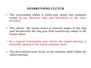 OVERRUNNING CLUTCH
• The overrunning clutch is roller-type clutch that transmits
torque in one direction only and freewheels in the other
direction
• This allows the starter motor to transmit torque to the ring
gear but prevents the ring gear from transferring torque to the
starter motor
• In a typical overrunning type clutch, the clutch housing is
internally splined to the starter armature shaft
• The drive pinion turns freely on the armature shaft within the
clutch housing
 