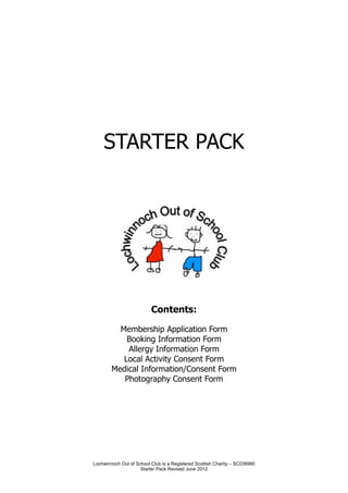 STARTER PACK




                          Contents:

          Membership Application Form
            Booking Information Form
            Allergy Information Form
           Local Activity Consent Form
        Medical Information/Consent Form
           Photography Consent Form




Lochwinnoch Out of School Club is a Registered Scottish Charity – SC036990
                     Starter Pack Revised June 2012
 