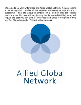 Welcome to Nu Skin Enterprises and Allied Global Network. You are joining
a partnership that contains all the elements necessary to help make you
successful. You are about to embark on a journey that can literally
transform your life. As with any journey that is worthwhile this journey will
require the best you can give it. This Fast Start Guide is designed to help
you Get Started properly. Follow it with exactness.
 