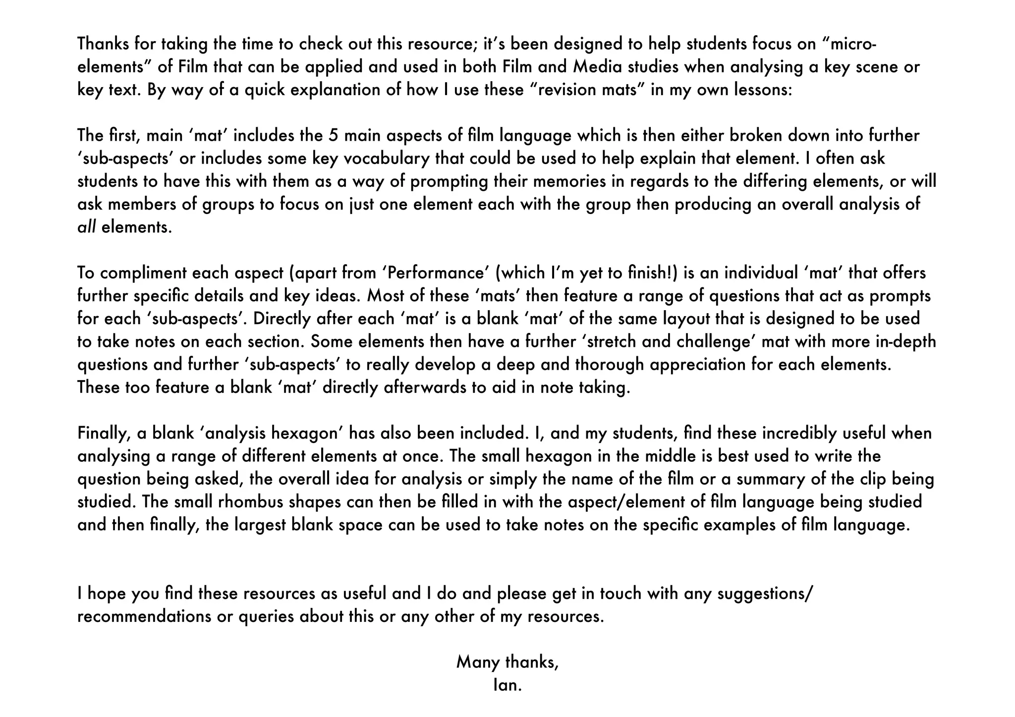 Thanks for taking the time to check out this resource; it’s been designed to help students focus on “micro-
elements” of Film that can be applied and used in both Film and Media studies when analysing a key scene or
key text. By way of a quick explanation of how I use these “revision mats” in my own lessons:
The ﬁrst, main ‘mat’ includes the 5 main aspects of ﬁlm language which is then either broken down into further
‘sub-aspects’ or includes some key vocabulary that could be used to help explain that element. I often ask
students to have this with them as a way of prompting their memories in regards to the differing elements, or will
ask members of groups to focus on just one element each with the group then producing an overall analysis of
all elements.
To compliment each aspect (apart from ‘Performance’ (which I’m yet to ﬁnish!) is an individual ‘mat’ that offers
further speciﬁc details and key ideas. Most of these ‘mats’ then feature a range of questions that act as prompts
for each ‘sub-aspects’. Directly after each ‘mat’ is a blank ‘mat’ of the same layout that is designed to be used
to take notes on each section. Some elements then have a further ‘stretch and challenge’ mat with more in-depth
questions and further ‘sub-aspects’ to really develop a deep and thorough appreciation for each elements.
These too feature a blank ‘mat’ directly afterwards to aid in note taking.
Finally, a blank ‘analysis hexagon’ has also been included. I, and my students, ﬁnd these incredibly useful when
analysing a range of different elements at once. The small hexagon in the middle is best used to write the
question being asked, the overall idea for analysis or simply the name of the ﬁlm or a summary of the clip being
studied. The small rhombus shapes can then be ﬁlled in with the aspect/element of ﬁlm language being studied
and then ﬁnally, the largest blank space can be used to take notes on the speciﬁc examples of ﬁlm language.
I hope you ﬁnd these resources as useful and I do and please get in touch with any suggestions/
recommendations or queries about this or any other of my resources.
Many thanks,
Ian.
 