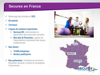  Démarrage des activités en 1972
 65 salariés
 3 bureaux
 2 lignes de solutions importantes
> Services RH : administration et
optimisation des ressources humaines
> Bien-être & Prévention : gestion de
l’absentéisme et prévention des risques
professionnels
 Nos clients :
> 15.000 entreprises
> Secteur public/privé
 Nos partenaires : chambres de commerce,
fiduciaires, banques, courtiers & compagnies
d’assurances,…
Securex en France
LILLE
AVIGNON
NANTES
 