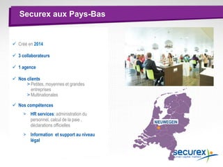 Securex aux Pays-Bas
 Créé en 2014
 3 collaborateurs
 1 agence
 Nos clients
> Petites, moyennes et grandes
entreprises
> Multinationales
 Nos compétences
> HR services: administration du
personnel, calcul de la paie ,
déclarations officielles
> Information et support au niveau
légal
NIEUWEGEIN
 