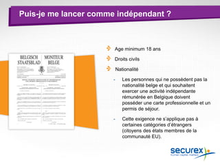 Puis-je me lancer comme indépendant ?
Age minimum 18 ans
Droits civils
Nationalité
- Les personnes qui ne possèdent pas la
nationalité belge et qui souhaitent
exercer une activité indépendante
rémunérée en Belgique doivent
posséder une carte professionnelle et un
permis de séjour.
- Cette exigence ne s’applique pas à
certaines catégories d’étrangers
(citoyens des états membres de la
communauté EU).
 