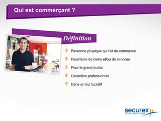 Qui est commerçant ?
Personne physique qui fait du commerce
Fourniture de biens et/ou de services
Pour le grand public
Caractère professionnel
Dans un but lucratif
Définition
 