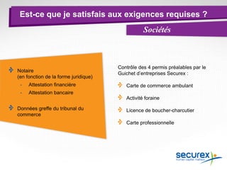 Est-ce que je satisfais aux exigences requises ?
Sociétés
Notaire
(en fonction de la forme juridique)
- Attestation financière
- Attestation bancaire
Données greffe du tribunal du
commerce
Contrôle des 4 permis préalables par le
Guichet d’entreprises Securex :
Carte de commerce ambulant
Activité foraine
Licence de boucher-charcutier
Carte professionnelle
 