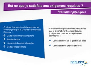 Est-ce que je satisfais aux exigences requises ?
Personnes physiques
Contrôle des capacités entrepreneuriales
par le Guichet d’entreprises Securex
(uniquement pour les entreprises de
commerce) :
Connaissances de la gestion de base
Connaissances professionnelles
Contrôle des permis préalables pour les
commerçants par le Guichet d’entreprises
Securex :
Carte de commerce ambulant
Activité foraine
Licence de boucher-charcutier
Carte professionnelle
 