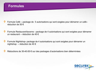 Formules
Formule Café – package de 5 autorisations qui sont exigées pour démarrer un café–
réduction de 50 €
Formule Restaurant/taverne - package de 4 autorisations qui sont exigées pour démarrer
un restaurant – réduction de 40 €
Formule Nightshop- package de 4 autorisations qui sont exigées pour démarrer un
nightshop – réduction de 40 €
Réductions de 30-40-50 € sur des packages d’autorisations bien déterminées
 