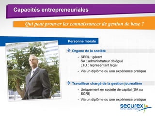 Capacités entrepreneuriales
Personne morale
Organe de la société
Travailleur chargé de la gestion journalière
- SPRL : gérant
SA : administrateur délégué
LTD : représentant légal
- Via un diplôme ou une expérience pratique
- Uniquement en société de capital (SA ou
SCRI)
- Via un diplôme ou une expérience pratique
Qui peut prouver les connaissances de gestion de base ?
 
