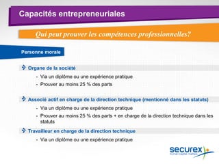 Capacités entrepreneuriales
Personne morale
Travailleur en charge de la direction technique
- Via un diplôme ou une expérience pratique
Qui peut prouver les compétences professionnelles?
Associé actif en charge de la direction technique (mentionné dans les statuts)
- Via un diplôme ou une expérience pratique
- Prouver au moins 25 % des parts + en charge de la direction technique dans les
statuts
- Via un diplôme ou une expérience pratique
- Prouver au moins 25 % des parts
Organe de la société
 