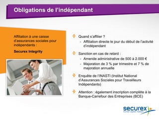 Obligations de l’indépendant
Affiliation à une caisse
d’assurances sociales pour
indépendants :
Securex Integrity
Quand s’affilier ?
- Affiliation directe le jour du début de l’activité
d’indépendant
Sanction en cas de retard :
- Amende administrative de 500 à 2.000 €
- Majoration de 3 % par trimestre et 7 % de
majoration annuelle
Enquête de l’INASTI (Institut National
d’Assurances Sociales pour Travailleurs
Indépendants)
Attention : également inscription complète à la
Banque-Carrefour des Entreprises (BCE)
 
