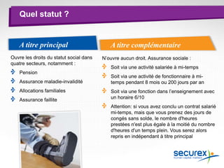 Quel statut ?
A titre complémentaireA titre principal
Ouvre les droits du statut social dans
quatre secteurs, notamment :
Pension
Assurance maladie-invalidité
Allocations familiales
Assurance faillite
N’ouvre aucun droit. Assurance sociale :
Soit via une activité salariée à mi-temps
Soit via une activité de fonctionnaire à mi-
temps pendant 8 mois ou 200 jours par an
Soit via une fonction dans l’enseignement avec
un horaire 6/10
Attention: si vous avez conclu un contrat salarié
mi-temps, mais que vous prenez des jours de
congés sans solde, le nombre d'heures
prestées n'est plus égale à la moitié du nombre
d'heures d'un temps plein. Vous serez alors
repris en indépendant à titre principal.
 