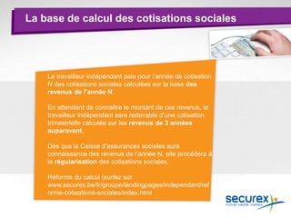 La base de calcul des cotisations sociales
Principe en 2014
Le travailleur indépendant paie pour l’année de cotisation
N des cotisations sociales calculées sur la base des
revenus de l’année N.
En attendant de connaître le montant de ces revenus, le
travailleur indépendant sera redevable d’une cotisation
trimestrielle calculée sur les revenus de 3 années
auparavant.
Dès que la Caisse d’assurances sociales aura
connaissance des revenus de l’année N, elle procédera à
la régularisation des cotisations sociales.
Réforme du calcul (surfez sur
www.securex.be/fr/groupe/landingpages/independant/ref
orme-cotisations-sociales/index.html
 