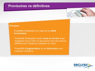 Provisoires vs définitives
Principes :
Possibilité d'adaptation sur base de la réalité
économique
Possibilité d'adaptation durant toute la carrière aussi
longtemps que la CAS n’a pas encore reçu les revenus
définitifs pour l’année de cotisation en cours
Possibilité d’augmentation ou de diminution sous
certaines conditions
 