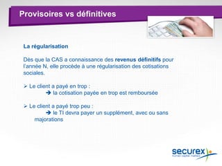 Provisoires vs définitives
La régularisation
Dès que la CAS a connaissance des revenus définitifs pour
l’année N, elle procède à une régularisation des cotisations
sociales.
 Le client a payé en trop :
 la cotisation payée en trop est remboursée
 Le client a payé trop peu :
 le TI devra payer un supplément, avec ou sans
majorations
 